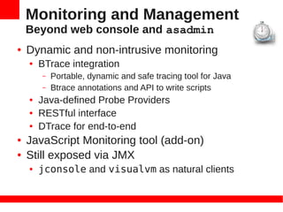 Monitoring and Management
    Beyond web console and asadmin
●   Dynamic and non-intrusive monitoring
    ●   BTrace integration
        –   Portable, dynamic and safe tracing tool for Java
        –   Btrace annotations and API to write scripts
    ●   Java-defined Probe Providers
    ●   RESTful interface
    ●   DTrace for end-to-end
●   JavaScript Monitoring tool (add-on)
●   Still exposed via JMX
    ●   jconsole and visualvm as natural clients
 