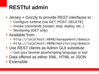 RESTful admin
●   Jersey + Grizzly to provide REST interfaces to :
    ●   Configure runtime (via GET, POST, DELETE)
    ●   Invoke commands (restart, stop, deploy, etc..)
    ●   Monitoring (GET only)
●   Available from :
    ●   http://localhost:4848/management/domain
    ●   http://localhost:4848/monitoring/domain
●   Use REST clients as Admin GUI substitute
    ●   Use your favorite glue/scripting language or tool
●   Data offered as either XML, HTML or JSON
●   Extensible
 