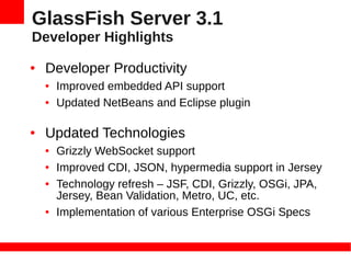 GlassFish Server 3.1
Developer Highlights
●   Developer Productivity
    ●   Improved embedded API support
    ●   Updated NetBeans and Eclipse plugin

●   Updated Technologies
    ●   Grizzly WebSocket support
    ●   Improved CDI, JSON, hypermedia support in Jersey
    ●   Technology refresh – JSF, CDI, Grizzly, OSGi, JPA,
        Jersey, Bean Validation, Metro, UC, etc.
    ●   Implementation of various Enterprise OSGi Specs
 