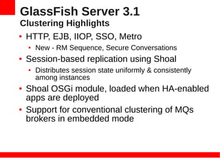 GlassFish Server 3.1
Clustering Highlights
● HTTP, EJB, IIOP, SSO, Metro

    ●   New - RM Sequence, Secure Conversations
●   Session-based replication using Shoal
    ●   Distributes session state uniformly & consistently
        among instances
●   Shoal OSGi module, loaded when HA-enabled
    apps are deployed
●   Support for conventional clustering of MQs
    brokers in embedded mode
 