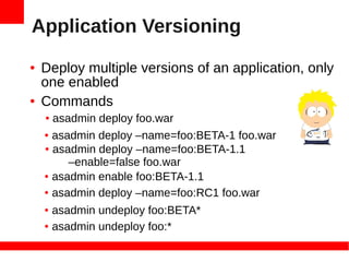 Application Versioning
●   Deploy multiple versions of an application, only
    one enabled
●   Commands
    ● asadmin deploy foo.war
    ● asadmin deploy –name=foo:BETA-1 foo.war

    ● asadmin deploy –name=foo:BETA-1.1

         –enable=false foo.war
    ● asadmin enable foo:BETA-1.1


    ● asadmin deploy –name=foo:RC1 foo.war


    ● asadmin undeploy foo:BETA*
    ● asadmin undeploy foo:*
 