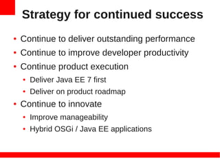 Strategy for continued success
●   Continue to deliver outstanding performance
●   Continue to improve developer productivity
●   Continue product execution
    ●   Deliver Java EE 7 first
    ●   Deliver on product roadmap
●   Continue to innovate
    ●   Improve manageability
    ●   Hybrid OSGi / Java EE applications
 