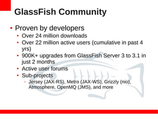 GlassFish Community
●   Proven by developers
    ●   Over 24 million downloads
    ●   Over 22 million active users (cumulative in past 4
        yrs)
    ●   900K+ upgrades from GlassFish Server 3 to 3.1 in
        just 2 months
    ●   Active user forums
    ●   Sub-projects
        –   Jersey (JAX-RS), Metro (JAX-WS), Grizzly (nio),
            Atmosphere, OpenMQ (JMS), and more
 