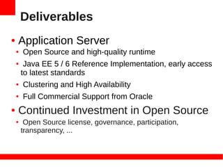 Deliverables
●   Application Server
    ●   Open Source and high-quality runtime
    ●    Java EE 5 / 6 Reference Implementation, early access
        to latest standards
    ●   Clustering and High Availability
    ●   Full Commercial Support from Oracle
●   Continued Investment in Open Source
    ●    Open Source license, governance, participation,
        transparency, ...
 