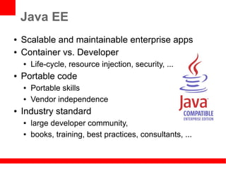 Java EE
●   Scalable and maintainable enterprise apps
●   Container vs. Developer
    ●   Life-cycle, resource injection, security, ...
●   Portable code
    ●   Portable skills
    ●   Vendor independence
●   Industry standard
    ●   large developer community,
    ●   books, training, best practices, consultants, ...
 
