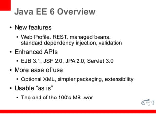 Java EE 6 Overview
●   New features
    ●   Web Profile, REST, managed beans,
        standard dependency injection, validation
●   Enhanced APIs
    ●   EJB 3.1, JSF 2.0, JPA 2.0, Servlet 3.0
●   More ease of use
    ●   Optional XML, simpler packaging, extensibility
●   Usable “as is”
    ●   The end of the 100's MB .war
 