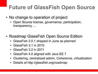 Future of GlassFish Open Source
●   No change to operation of project
    ●   Open Source license, governance, participation,
        transparency, ...


●   Roadmap GlassFish Open Source Edition
    ●   GlassFish 3.0.1 shipped in June as planned
    ●   GlassFish 3.1 in 2010
    ●   GlassFish 3.2 in 2011
    ●   GlassFish 4.0 aligned with Java EE 7
    ●   Clustering, centralized admin, Coherence, virtualization
    ●   Details at http://glassfish.org/roadmap
 