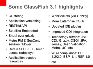 Some GlassFish 3.1 highlights
●   Clustering               ●   WebSockets (via Grizzly)
●   Application versioning   ●   More Enterprise OSGi
●   RESTful API              ●   Updated IDE plugins
●   Stabilize Embedded       ●   Improved CDI integration
●   Shoal over grizzly       ●   Technology refresh: JSF,
●   Metro RM & SecConv           CDI, Grizzly, OSGi, JPA,
    session failover             Jersey, Bean Validation,
●   Retain SFSB/EJB Timer        Metro, UC, etc.
    across redeploys         ●   WS-I compliance: BP
●   Application-scoped           1.2/2.0, BSP, 1.1, RSP 1.0
    resources                ●   etc...
 
