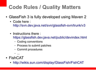 Code Rules / Quality Matters
●   GlassFish 3 is fully developed using Maven 2
    ●   Code here :
        http://svn.dev.java.net/svn/glassfish-svn/trunk/v3

    ●   Instructions there :
        https://glassfish.dev.java.net/public/devindex.html
        –   Coding conventions
        –   Process to submit patches
        –   Commit procedures
        –   ...
●   FishCAT
    ●   http://wikis.sun.com/display/GlassFish/FishCAT
 