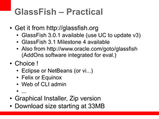 GlassFish – Practical
●   Get it from http://glassfish.org
    ●   GlassFish 3.0.1 available (use UC to update v3)
    ●   GlassFish 3.1 Milestone 4 available
    ●   Also from http://www.oracle.com/goto/glassfish
        (AddOns software integrated for eval.)
●   Choice !
    ●   Eclipse or NetBeans (or vi...)
    ●   Felix or Equinox
    ●   Web of CLI admin
    ●   ...
●   Graphical Installer, Zip version
●   Download size starting at 33MB
 