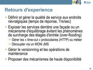 Retours d'experience
• Définir et gérer la qualité de service aux endroits
  névralgiques (temps de réponse, Trs/sec)
• Exposer les services derrière une façade ou un
  mécanisme d'équilibrage évitant les phénomènes
  de surcharge des étages d'entrée (over-flooding)
  > Gérer les « time-out » protocolaires (HTTP) ou métier
  > Découpler via un MOM JMS
• Gérer le versionning et les opérations de
  maintenance
• Proposer des mécanismes de haute disponibilité

                                                            26
 