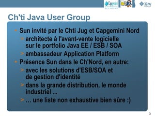 Ch'ti Java User Group
 • Sun invité par le Chti Jug et Capgemini Nord
   > architecte à l'avant-vente logicielle
     sur le portfolio Java EE / ESB / SOA
   > ambassadeur Application Platform
 • Présence Sun dans le Ch'Nord, en autre:
   > avec les solutions d'ESB/SOA et
     de gestion d'identité
   > dans la grande distribution, le monde
     industriel ...
   > … une liste non exhaustive bien sûre :)

                                                  3
 