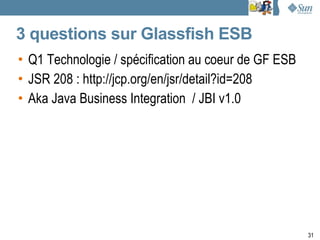 3 questions sur Glassfish ESB
• Q1 Technologie / spécification au coeur de GF ESB
• JSR 208 : http://jcp.org/en/jsr/detail?id=208
• Aka Java Business Integration / JBI v1.0




                                                      31
 