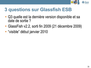3 questions sur Glassfish ESB
• Q3 quelle est la dernière version disponible et sa
  date de sortie ?
• GlassFish v2.2, sorti fin 2009 (21 décembre 2009)
• “visible” début janvier 2010




                                                       33
 