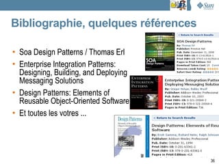 Bibliographie, quelques références

• Soa Design Patterns / Thomas Erl
• Enterprise Integration Patterns:
  Designing, Building, and Deploying
  Messaging Solutions
• Design Patterns: Elements of
  Reusable Object-Oriented Software
• Et toutes les votres ...




                                       36
 