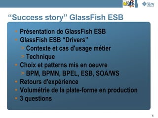 “Success story” GlassFish ESB
 • Présentation de GlassFish ESB
 • GlassFish ESB “Drivers”
   > Contexte et cas d'usage métier
   > Technique
 • Choix et patterns mis en oeuvre
   > BPM, BPMN, BPEL, ESB, SOA/WS
 • Retours d'expérience
 • Volumétrie de la plate-forme en production
 • 3 questions

                                                4
 