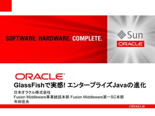 GlassFishで実感! エンタープライズJavaの進化
日本オラクル株式会社
Fusion Middleware事業統括本部 Fusion Middleware第一SC本部
寺田佳央
 