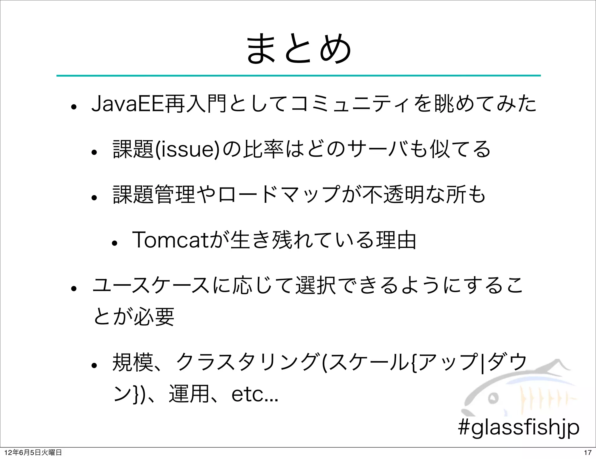 まとめ
             • JavaEE再入門としてコミュニティを眺めてみた
              • 課題(issue)の比率はどのサーバも似てる
              • 課題管理やロードマップが不透明な所も
                • Tomcatが生き残れている理由
             • ユースケースに応じて選択できるようにするこ
              とが必要

              • 規模、クラスタリング(スケール{アップ¦ダウ
               ン})、運用、etc...
                                  #glassﬁshjp
12年6月5日火曜日                                      17
 