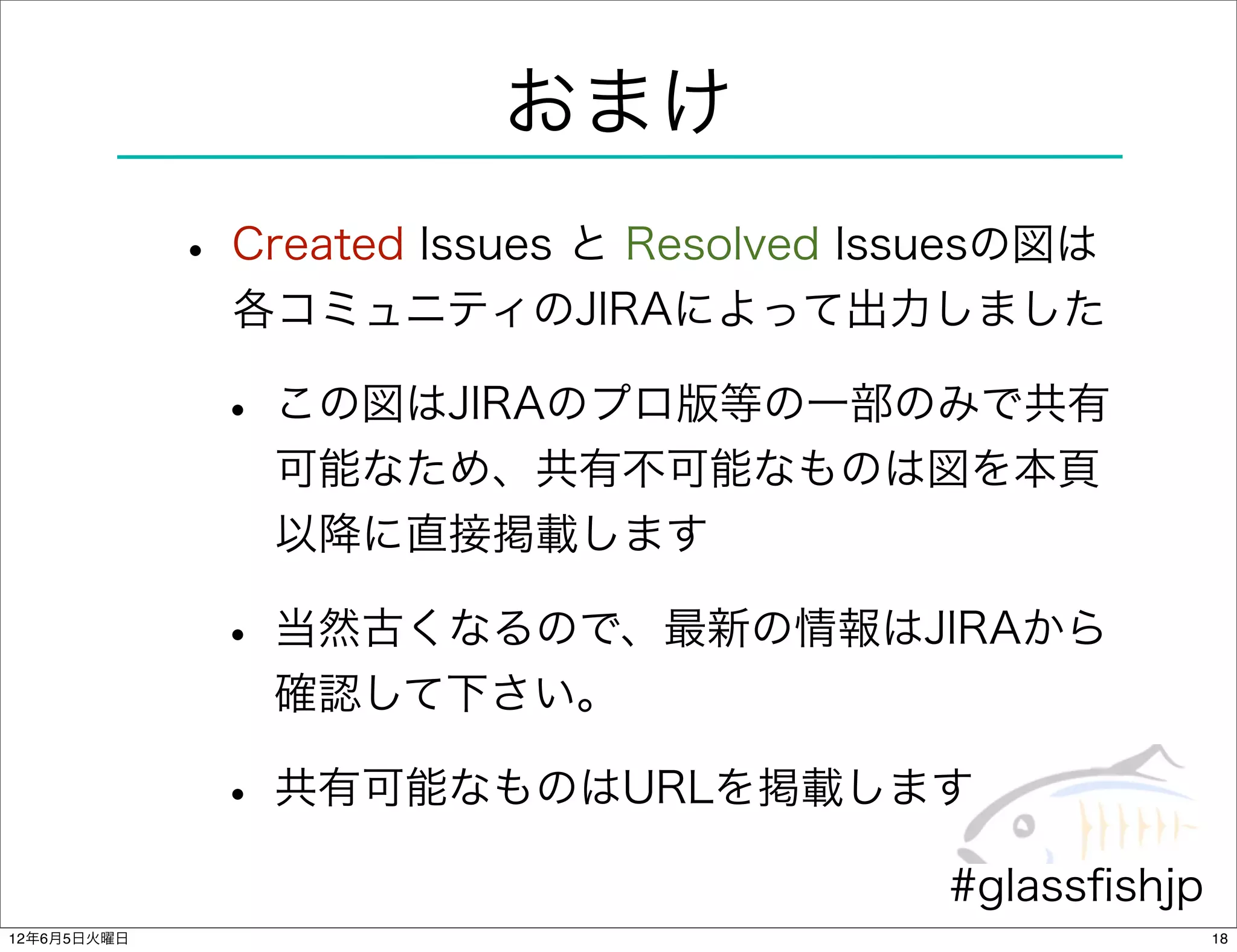 おまけ
             • Created Issues と Resolved Issuesの図は
               各コミュニティのJIRAによって出力しました

              • この図はJIRAのプロ版等の一部のみで共有
                可能なため、共有不可能なものは図を本頁
                以降に直接掲載します

              • 当然古くなるので、最新の情報はJIRAから
                確認して下さい。

              • 共有可能なものはURLを掲載します
                                           #glassﬁshjp
12年6月5日火曜日                                               18
 