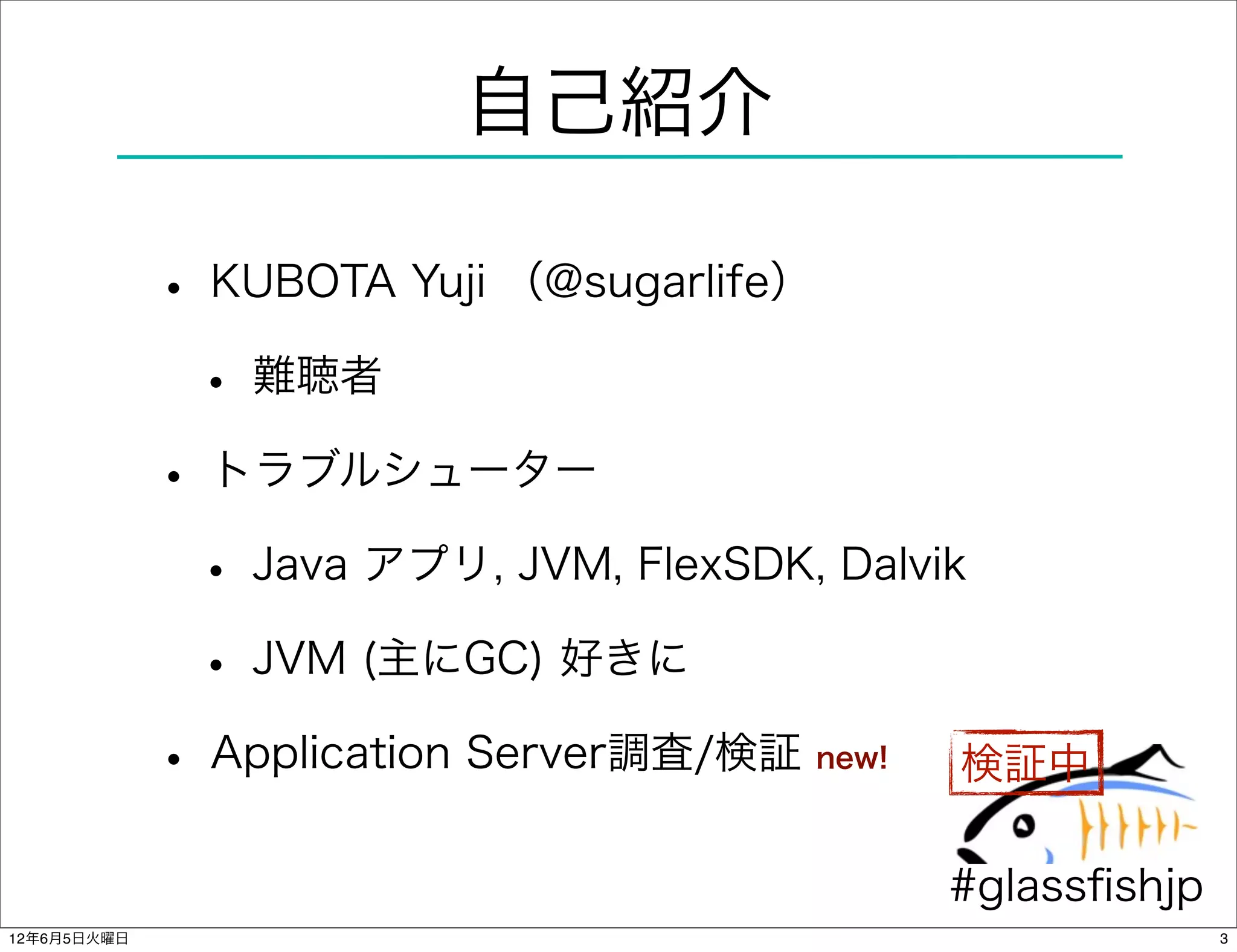 自己紹介

             • KUBOTA Yuji （@sugarlife）
              • 難聴者
             • トラブルシューター
              • Java アプリ, JVM, FlexSDK, Dalvik
              • JVM (主にGC) 好きに
             • Application Server調査/検証new!    検証中

                                             #glassﬁshjp
12年6月5日火曜日                                                 3
 