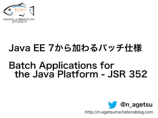Java EE 7から加わるバッチ仕様
Batch Applications for
the Java Platform - JSR 352
GlassFish_jp 勉強会2013#1
2013/06/14
@n_agetsu
http://n-agetsuma.hatenablog.com
 