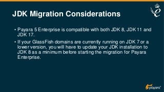 JDK Migration Considerations
• Payara 5 Enterprise is compatible with both JDK 8, JDK 11 and
JDK 17.
• If your GlassFish domains are currently running on JDK 7 or a
lower version, you will have to update your JDK installation to
JDK 8 as a minimum before starting the migration for Payara
Enterprise.
 