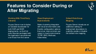 Features to Consider During or
After Migrating
Working With Third Party
Libraries
Payara Server now includes
an isolated classloader for
both EAR and WAR
deployments, so that 3rd
party libraries packaged with
the application are preferred
over those from the server.
Cloud Deployment
Improvements
Better clustering integration
with cloud environments and
friendly configuration options
that cover most common use
cases in cloud environments:
TCPIP, DNS, Multicast,
Kubernetes.
Default Role/Group
Mapping
Payara Server introduces an
additional setting for
deployment descriptors to
explicitly enable or disable
the default role mapping.
 