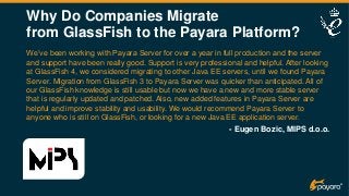 Why Do Companies Migrate
from GlassFish to the Payara Platform?
We’ve been working with Payara Server for over a year in full production and the server
and support have been really good. Support is very professional and helpful. After looking
at GlassFish 4, we considered migrating to other Java EE servers, until we found Payara
Server. Migration from GlassFish 3 to Payara Server was quicker than anticipated. All of
our GlassFish knowledge is still usable but now we have a new and more stable server
that is regularly updated and patched. Also, new added features in Payara Server are
helpful and improve stability and usability. We would recommend Payara Server to
anyone who is still on GlassFish, or looking for a new Java EE application server.
- Eugen Bozic, MIPS d.o.o.
 