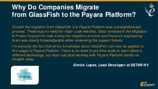 Why Do Companies Migrate
from GlassFish to the Payara Platform?
Overall the migration from GlassFish 3 to Payara Platform was a straightforward
process. There was no need for major code rewrites. Setar invested in the Migration
& Project Support for help during the migration process and Payara’s engineering
team was clearly knowledgeable when answering the support tickets.
I’m enjoying the fact that all my knowledge about GlassFish can now be applied to
the usage of Payara Platform. There is no need to put time aside to learn about a
different technology, our team can start working with Payara Platform hands-on
straight away.
-Enrick Lopez, Lead Developer at SETAR NV
 