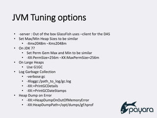 JVM Tuning options
• -server : Out of the box GlassFish uses –client for the DAS
• Set Max/Min Heap Sizes to be similar
• -Xmx2048m –Xms2048m
• On JDK 7?
• Set Perm Gem Max and Min to be similar
• -XX:PermSize=256m –XX:MaxPermSize=256m
• On Large Heaps
• Use G1GC
• Log Garbage Collection
• -verbose:gc
• -Xloggc:/path_to_log/gc.log
• -XX:+PrintGCDetails
• -XX:+PrintGCDateStamps
• Heap Dump on Error
• -XX:+HeapDumpOnOutOfMemoryError
• -XX:HeapDumpPath=/opt/dumps/gf.hprof
 