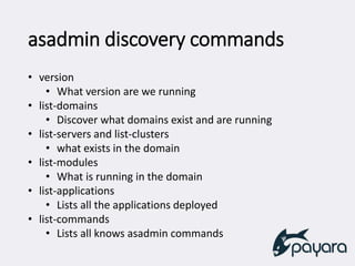 asadmin discovery commands
• version
• What version are we running
• list-domains
• Discover what domains exist and are running
• list-servers and list-clusters
• what exists in the domain
• list-modules
• What is running in the domain
• list-applications
• Lists all the applications deployed
• list-commands
• Lists all knows asadmin commands
 
