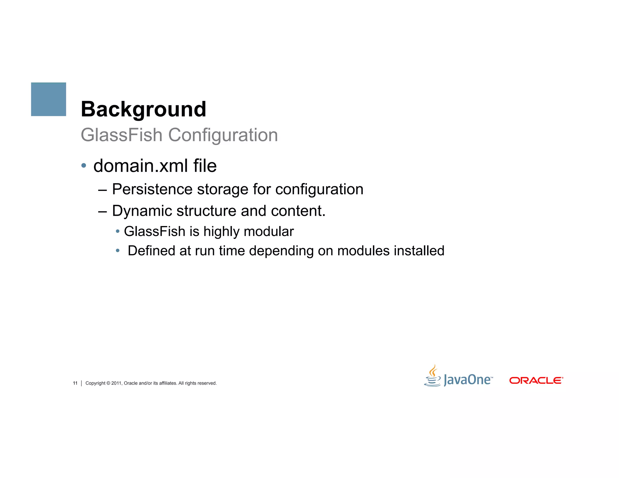 Background
     GlassFish Configuration
     •  domain.xml file
           –  Persistence storage for configuration
           –  Dynamic structure and content.
                    •  GlassFish is highly modular
                    •  Defined at run time depending on modules installed




11   Copyright © 2011, Oracle and/or its affiliates. All rights reserved.
 