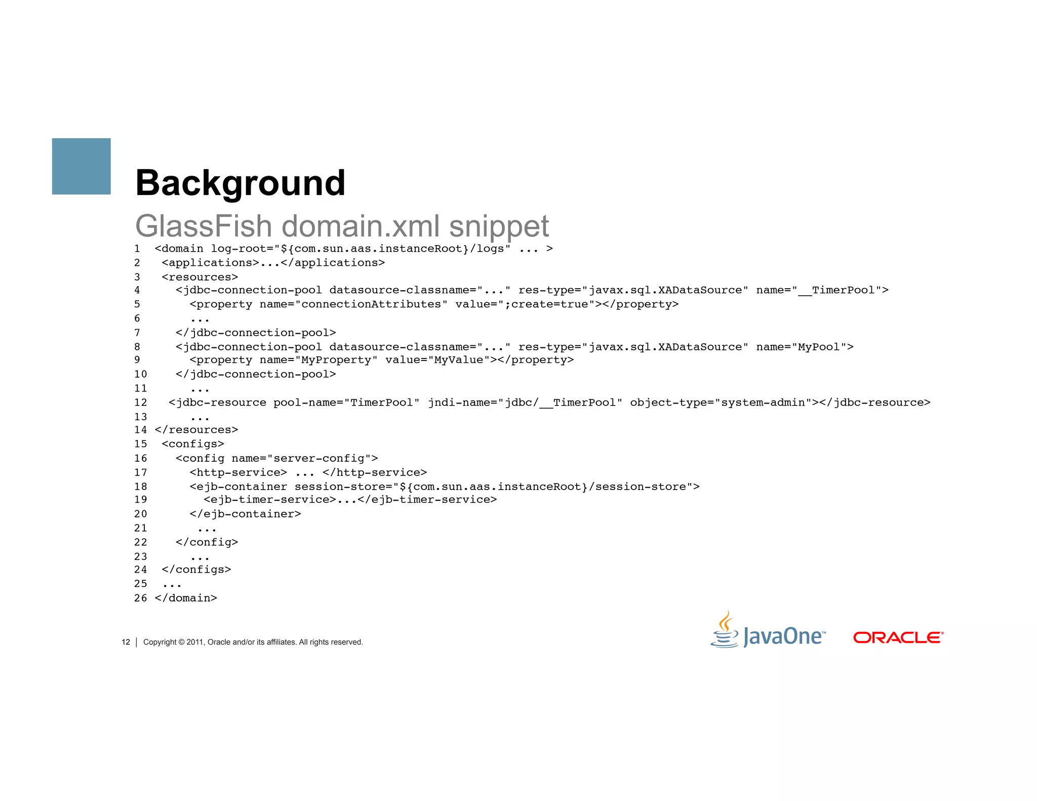 Background
     GlassFish domain.xml snippet
     1 <domain log-root="${com.sun.aas.instanceRoot}/logs" ... > 
     2   <applications>...</applications> 
     3   <resources> 
     4     <jdbc-connection-pool datasource-classname="..." res-type="javax.sql.XADataSource" name="__TimerPool">         
     5       <property name="connectionAttributes" value=";create=true"></property> 
     6       ... 
     7     </jdbc-connection-pool> 
     8     <jdbc-connection-pool datasource-classname="..." res-type="javax.sql.XADataSource" name="MyPool">       
     9       <property name="MyProperty" value="MyValue"></property> 
     10    </jdbc-connection-pool> 
     11      ... 
     12   <jdbc-resource pool-name="TimerPool" jndi-name="jdbc/__TimerPool" object-type="system-admin"></jdbc-resource> 
     13      ... 
     14 </resources> 
     15 <configs> 
     16    <config name="server-config"> 
     17      <http-service> ... </http-service> 
     18      <ejb-container session-store="${com.sun.aas.instanceRoot}/session-store"> 
     19        <ejb-timer-service>...</ejb-timer-service> 
     20      </ejb-container> 
     21       ... 
     22    </config> 
     23      ... 
     24 </configs> 
     25 ... 
     26 </domain>"


12    Copyright © 2011, Oracle and/or its affiliates. All rights reserved.
 