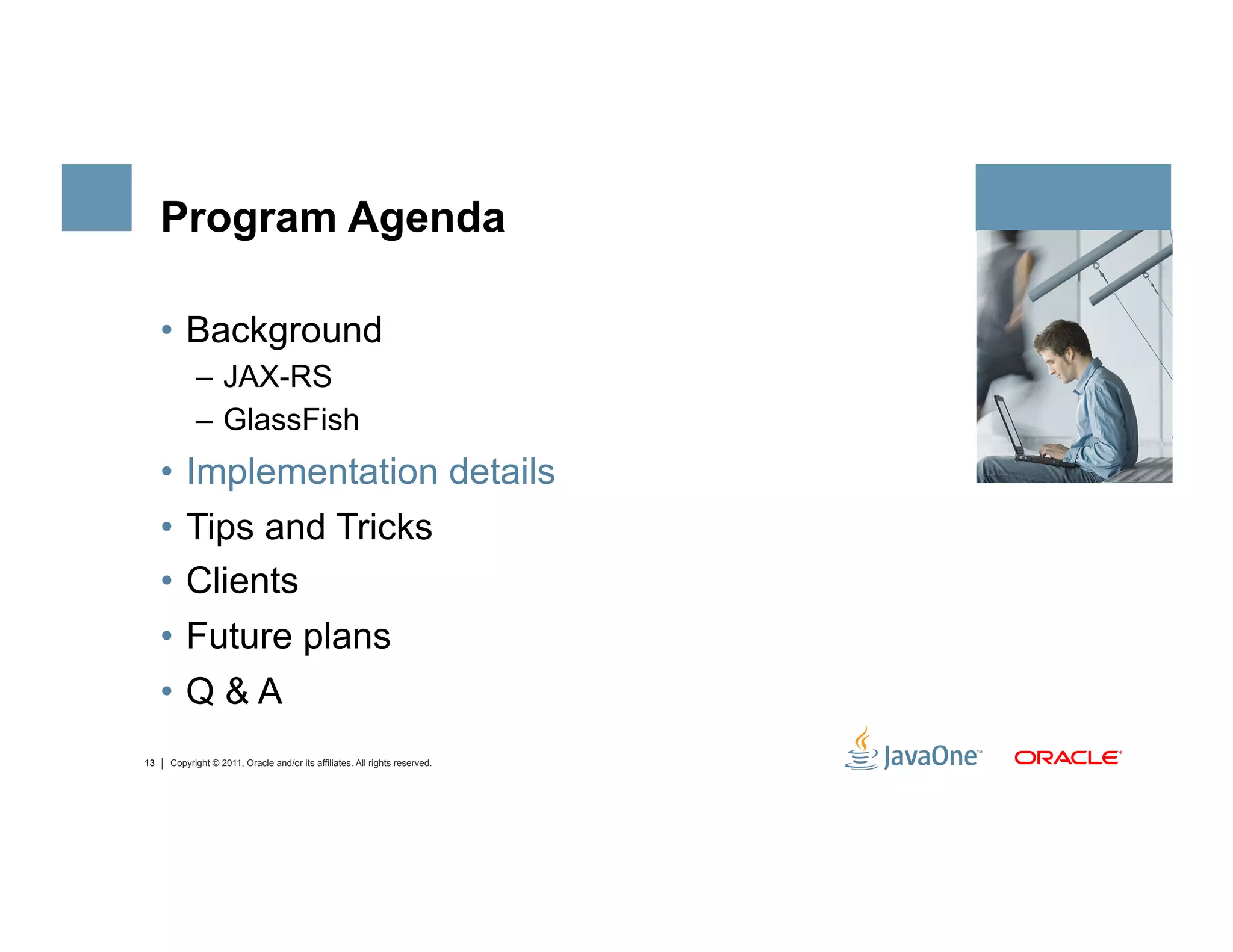 Program Agenda

     •  Background
           –  JAX-RS
           –  GlassFish
     •  Implementation details
     •  Tips and Tricks
     •  Clients
     •  Future plans
     •  Q & A
13   Copyright © 2011, Oracle and/or its affiliates. All rights reserved.
 