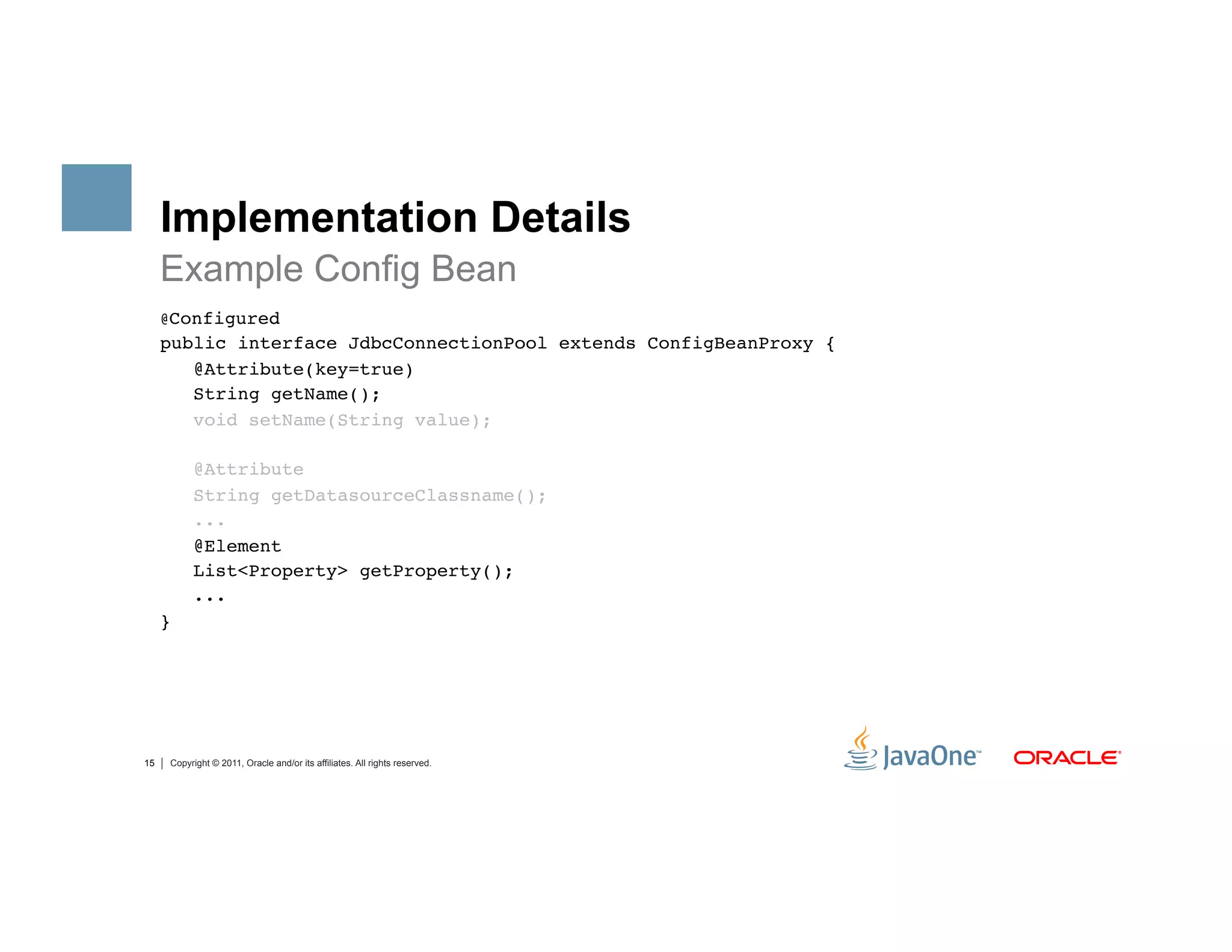 Implementation Details
     Example Config Bean
     @Configured"
     public interface JdbcConnectionPool extends ConfigBeanProxy {"
        @Attribute(key=true) "
        String getName(); "
        void setName(String value);"

          @Attribute "
          String getDatasourceClassname();"
          ..."
          @Element "
          List<Property> getProperty();"
          ..."
     }"




15   Copyright © 2011, Oracle and/or its affiliates. All rights reserved.
 