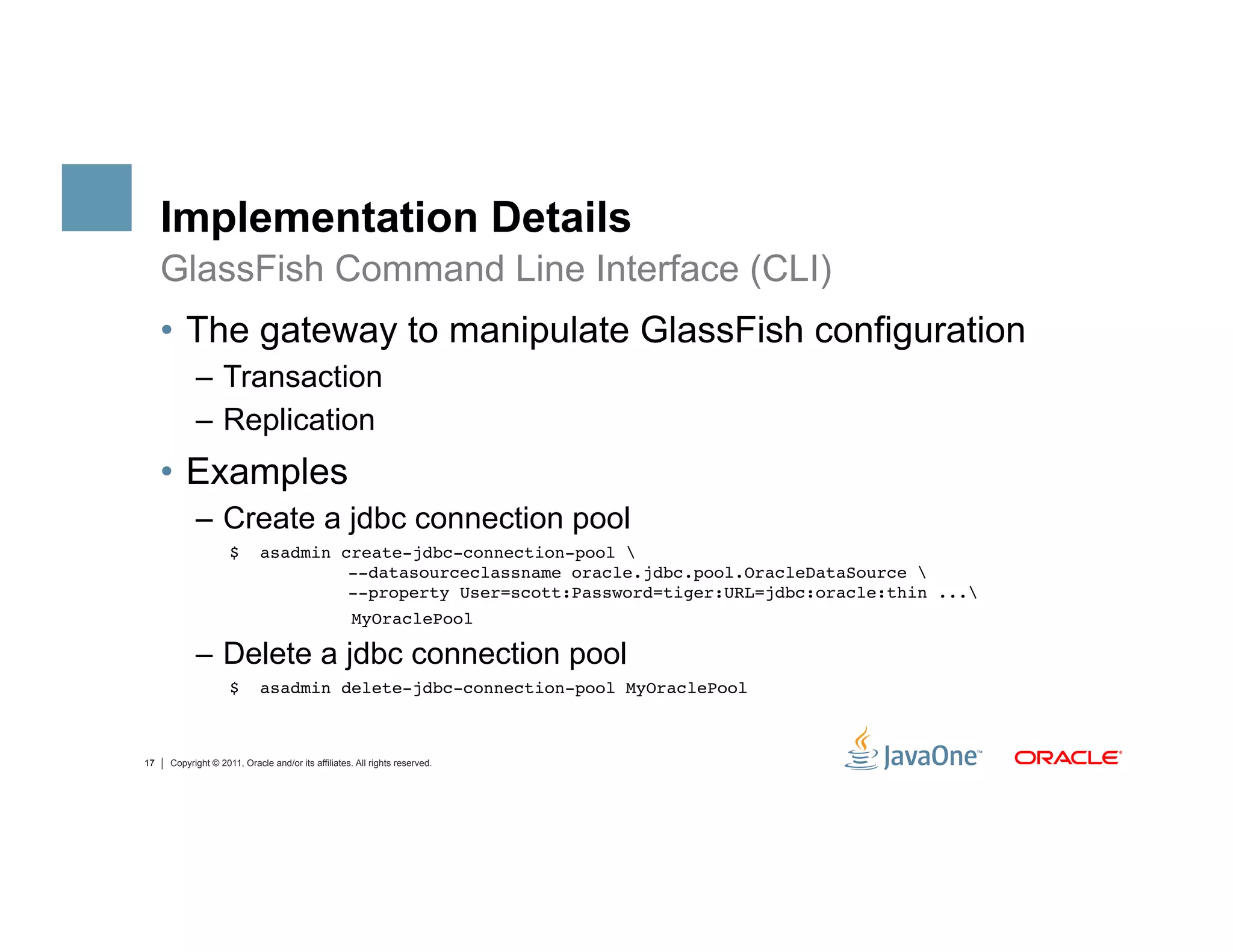 Implementation Details
     GlassFish Command Line Interface (CLI)
     •  The gateway to manipulate GlassFish configuration
           –  Transaction
           –  Replication
     •  Examples
           –  Create a jdbc connection pool
                    $       asadmin create-jdbc-connection-pool  
                                     --datasourceclassname oracle.jdbc.pool.OracleDataSource  
                                     --property User=scott:Password=tiger:URL=jdbc:oracle:thin ..."
                                                    MyOraclePool"

           –  Delete a jdbc connection pool
                    $       asadmin delete-jdbc-connection-pool MyOraclePool"



17   Copyright © 2011, Oracle and/or its affiliates. All rights reserved.
 