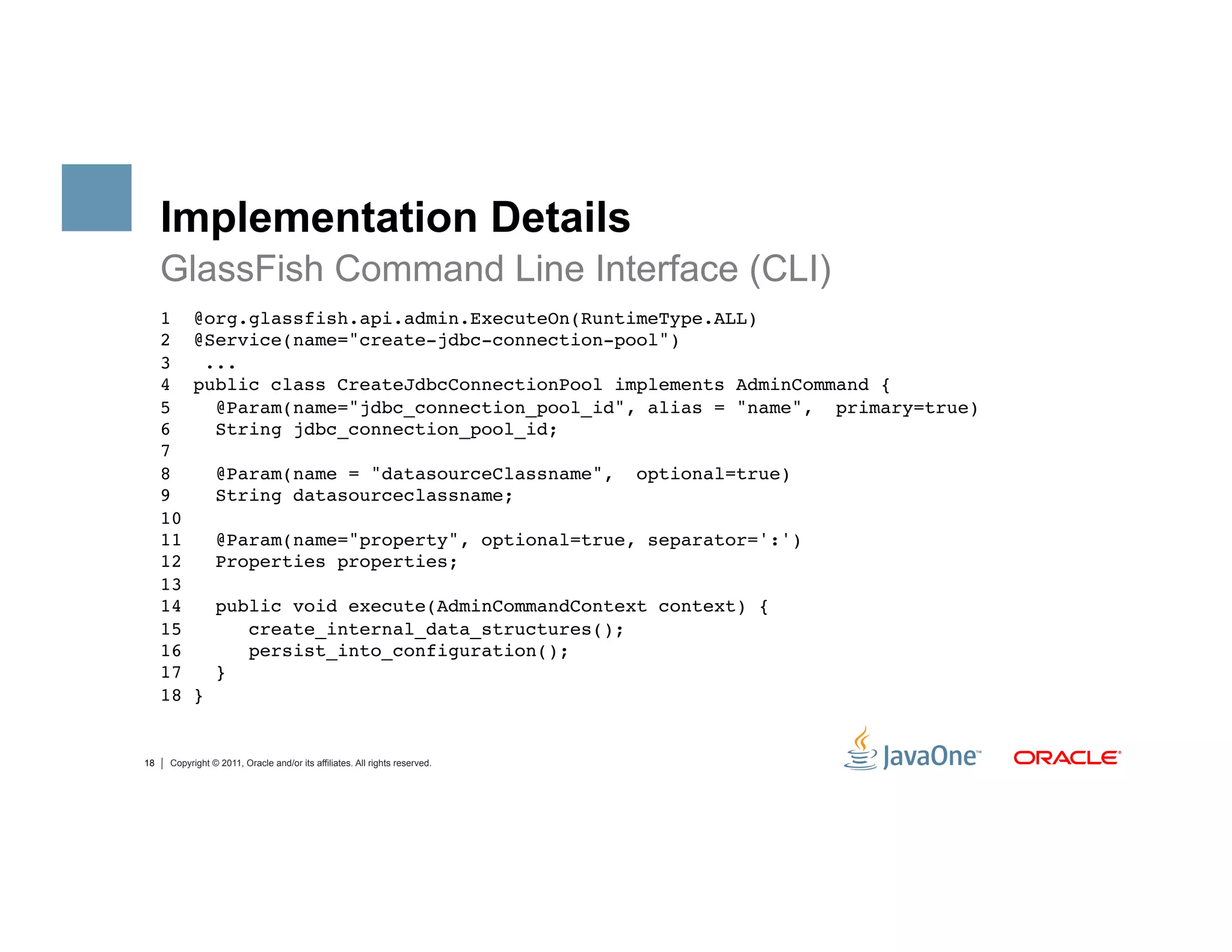 Implementation Details
     GlassFish Command Line Interface (CLI)
     1     @org.glassfish.api.admin.ExecuteOn(RuntimeType.ALL) 
     2     @Service(name="create-jdbc-connection-pool") 
     3      ... 
     4     public class CreateJdbcConnectionPool implements AdminCommand {  
     5       @Param(name="jdbc_connection_pool_id", alias = "name", primary=true) 
     6       String jdbc_connection_pool_id; 
     7 
     8           @Param(name = "datasourceClassname",                        optional=true) 
     9           String datasourceclassname; 
     10 
     11          @Param(name="property", optional=true, separator=':') 
     12          Properties properties; 
     13 
     14          public void execute(AdminCommandContext context) { 
     15             create_internal_data_structures(); 
     16             persist_into_configuration(); 
     17          } 
     18    } 


18    Copyright © 2011, Oracle and/or its affiliates. All rights reserved.
 