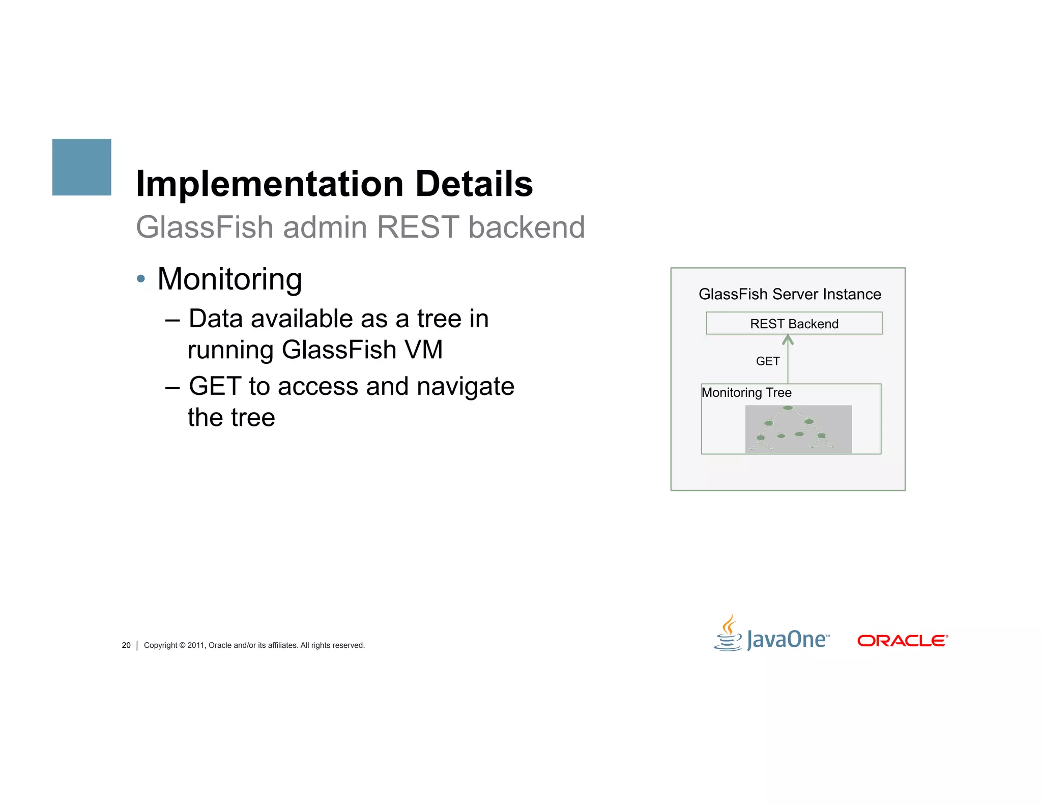 Implementation Details
     GlassFish admin REST backend
     •  Monitoring                                                          GlassFish Server Instance
           –  Data available as a tree in                                           REST Backend

              running GlassFish VM                                                   GET

           –  GET to access and navigate                                    Monitoring Tree

              the tree




20   Copyright © 2011, Oracle and/or its affiliates. All rights reserved.
 