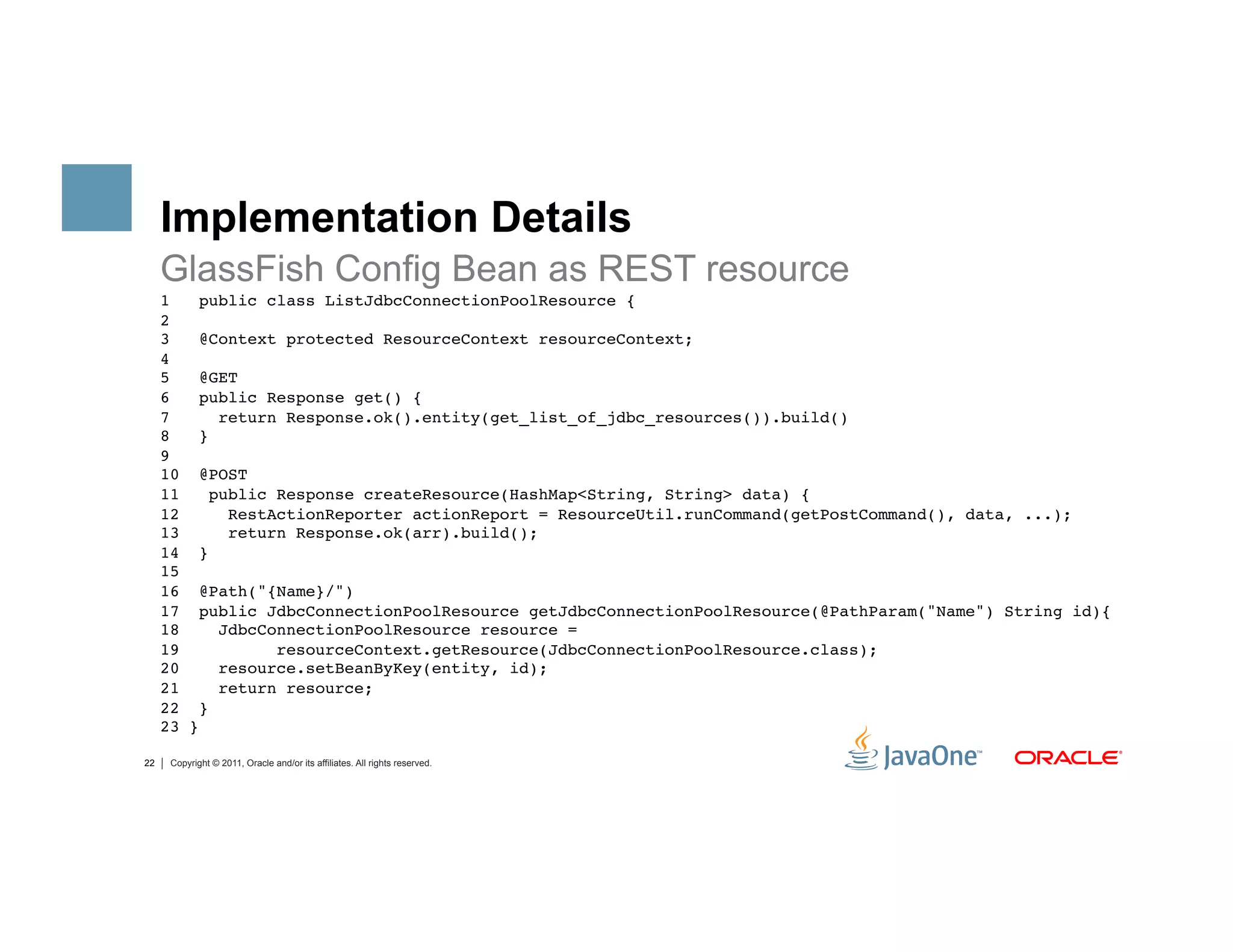 Implementation Details
     GlassFish Config Bean as REST resource
     1   public class ListJdbcConnectionPoolResource { 
     2 
     3   @Context protected ResourceContext resourceContext; 
     4 
     5   @GET  
     6   public Response get() { 
     7       return Response.ok().entity(get_list_of_jdbc_resources()).build() 
     8   } 
     9 
     10 @POST 
     11     public Response createResource(HashMap<String, String> data) { 
     12       RestActionReporter actionReport = ResourceUtil.runCommand(getPostCommand(), data, ...); 
     13       return Response.ok(arr).build(); 
     14 } 
     15 
     16 @Path("{Name}/")  
     17 public JdbcConnectionPoolResource getJdbcConnectionPoolResource(@PathParam("Name") String id){ 
     18      JdbcConnectionPoolResource resource =         
     19            resourceContext.getResource(JdbcConnectionPoolResource.class); 
     20      resource.setBeanByKey(entity, id); 
     21      return resource; 
     22 } 
     23 }"

22    Copyright © 2011, Oracle and/or its affiliates. All rights reserved.
 