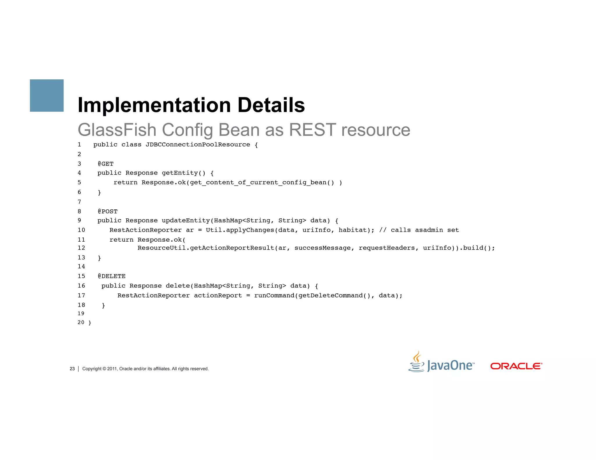 Implementation Details
     GlassFish Config Bean as REST resource
     1   public class JDBCConnectionPoolResource {"
     2            ""
     3    @GET"
     4    public Response getEntity() {"
     5         return Response.ok(get_content_of_current_config_bean() )"
     6    } "
     7"
     8    @POST"
     9    public Response updateEntity(HashMap<String, String> data) {"
     10       RestActionReporter ar = Util.applyChanges(data, uriInfo, habitat); // calls asadmin set"
     11       return Response.ok( 
     12              ResourceUtil.getActionReportResult(ar, successMessage, requestHeaders, uriInfo)).build();"
     13   }"
     14"
     15   @DELETE"
     16    public Response delete(HashMap<String, String> data) {"
     17         RestActionReporter actionReport = runCommand(getDeleteCommand(), data);"
     18    }"
     19"
     20 }"




23    Copyright © 2011, Oracle and/or its affiliates. All rights reserved.
 