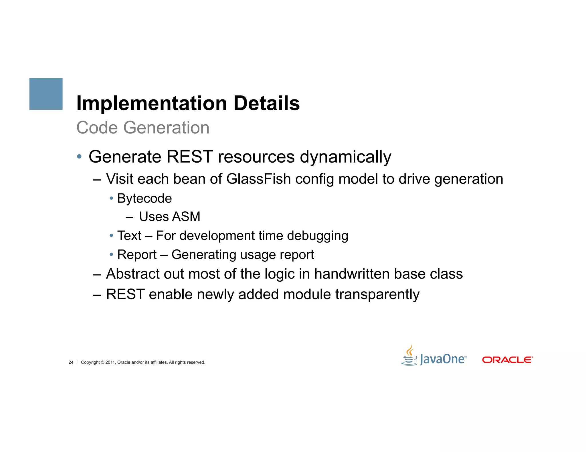 Implementation Details
     Code Generation
     •  Generate REST resources dynamically
           –  Visit each bean of GlassFish config model to drive generation
                    •  Bytecode
                        –  Uses ASM
                    •  Text – For development time debugging
                    •  Report – Generating usage report
           –  Abstract out most of the logic in handwritten base class
           –  REST enable newly added module transparently



24   Copyright © 2011, Oracle and/or its affiliates. All rights reserved.
 