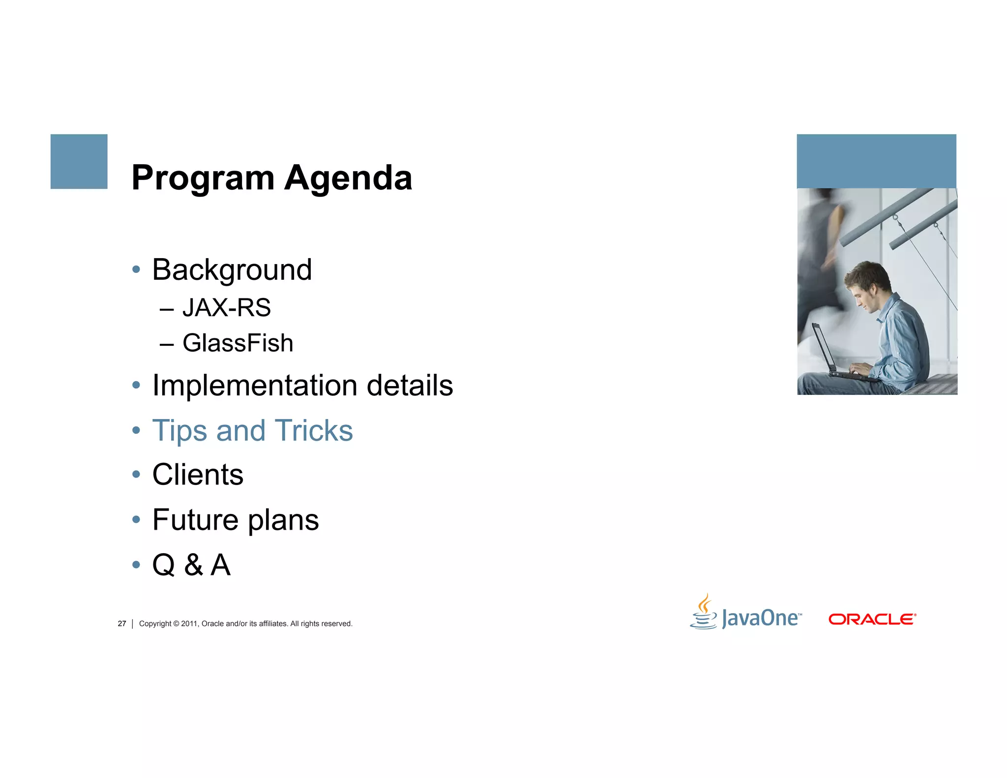 Program Agenda

     •  Background
           –  JAX-RS
           –  GlassFish
     •  Implementation details
     •  Tips and Tricks
     •  Clients
     •  Future plans
     •  Q & A
27   Copyright © 2011, Oracle and/or its affiliates. All rights reserved.
 