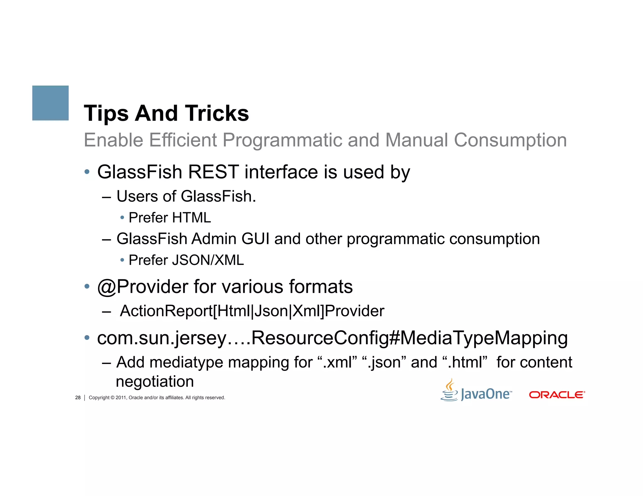 Tips And Tricks
     Enable Efficient Programmatic and Manual Consumption
     •  GlassFish REST interface is used by
           –  Users of GlassFish.
                    •  Prefer HTML
           –  GlassFish Admin GUI and other programmatic consumption
                    •  Prefer JSON/XML
     •  @Provider for various formats
           –  ActionReport[Html|Json|Xml]Provider
     •  com.sun.jersey….ResourceConfig#MediaTypeMapping
           –  Add mediatype mapping for “.xml” “.json” and “.html” for content
              negotiation
28   Copyright © 2011, Oracle and/or its affiliates. All rights reserved.
 