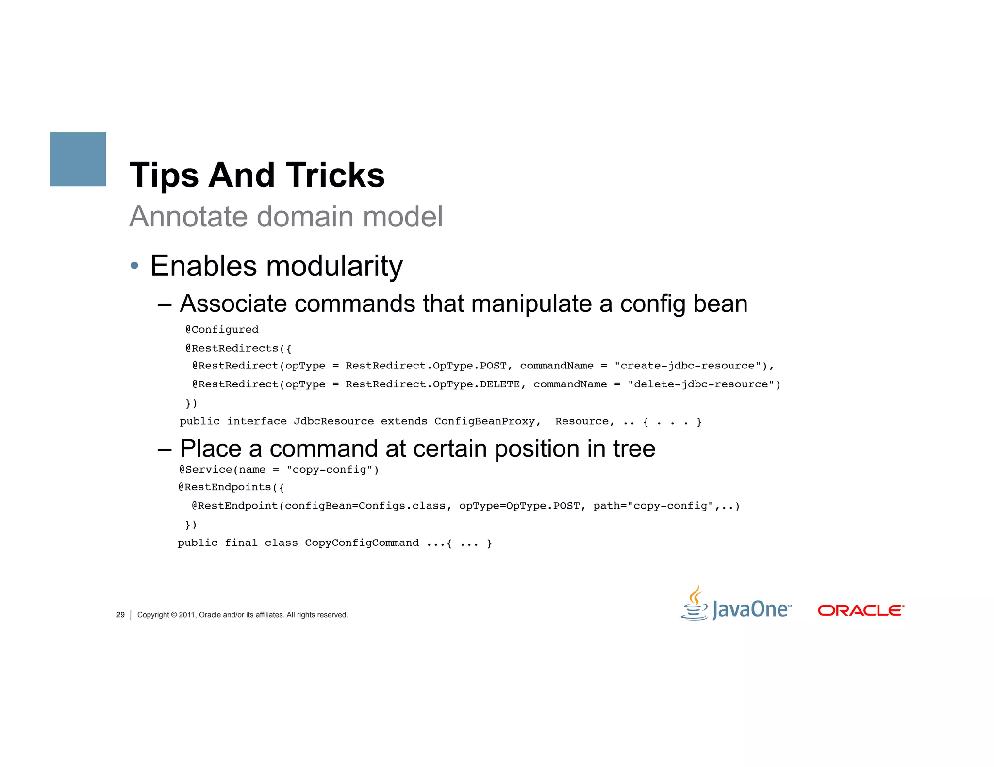 Tips And Tricks
     Annotate domain model
     •  Enables modularity
           –  Associate commands that manipulate a config bean
                    @Configured "
                    @RestRedirects({"
                      @RestRedirect(opType = RestRedirect.OpType.POST, commandName = "create-jdbc-resource"),"
                      @RestRedirect(opType = RestRedirect.OpType.DELETE, commandName = "delete-jdbc-resource")"
                    })"
                "public interface JdbcResource extends ConfigBeanProxy,     Resource, .. { . . . }"

           –  Place a command at certain position in tree
                  @Service(name = "copy-config")"
                  @RestEndpoints({"
                      @RestEndpoint(configBean=Configs.class, opType=OpType.POST, path="copy-config",..)"
                    })"
                  public final class CopyConfigCommand ...{ ... } 




29   Copyright © 2011, Oracle and/or its affiliates. All rights reserved.
 