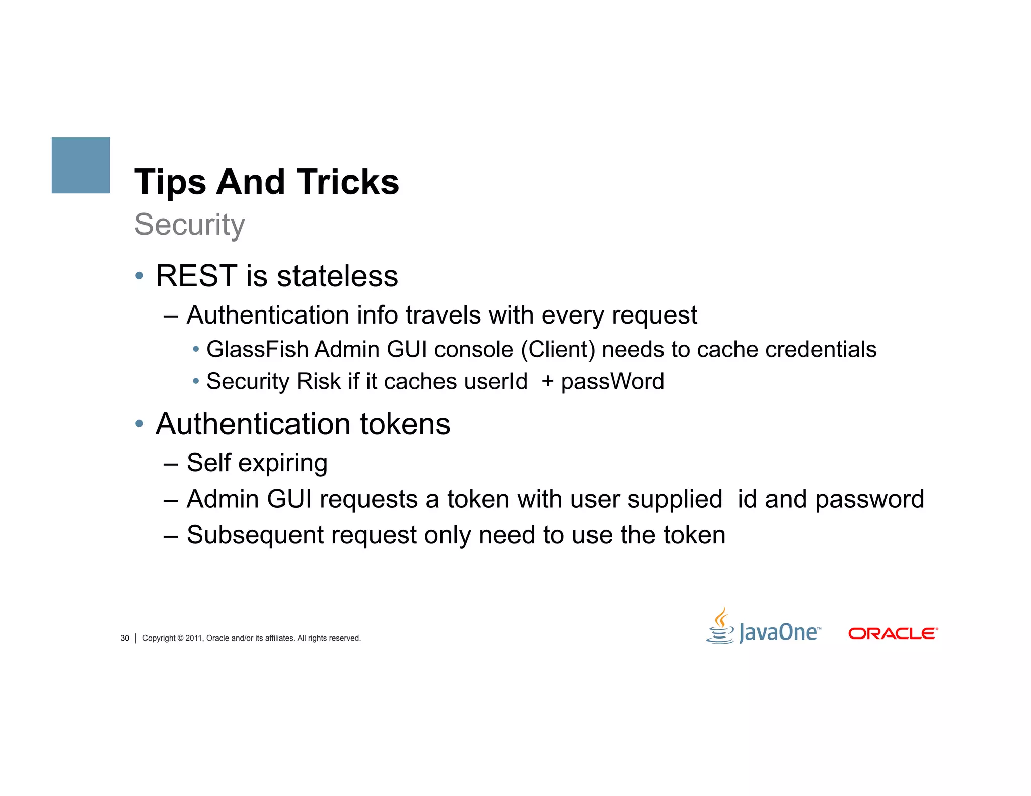Tips And Tricks
     Security
     •  REST is stateless
           –  Authentication info travels with every request
                    •  GlassFish Admin GUI console (Client) needs to cache credentials
                    •  Security Risk if it caches userId + passWord
     •  Authentication tokens
           –  Self expiring
           –  Admin GUI requests a token with user supplied id and password
           –  Subsequent request only need to use the token


30   Copyright © 2011, Oracle and/or its affiliates. All rights reserved.
 