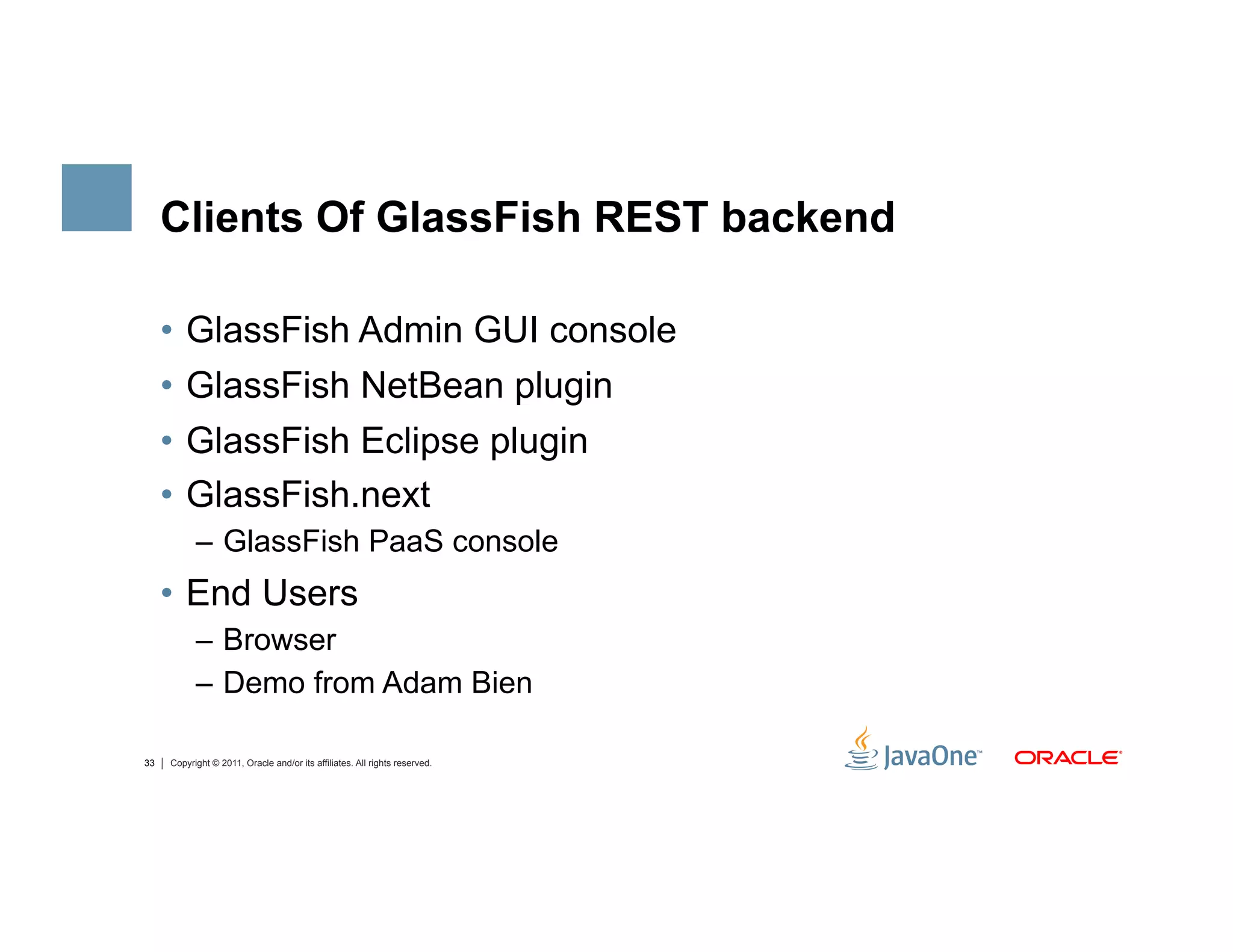 Clients Of GlassFish REST backend

     •  GlassFish Admin GUI console
     •  GlassFish NetBean plugin
     •  GlassFish Eclipse plugin
     •  GlassFish.next
           –  GlassFish PaaS console
     •  End Users
           –  Browser
           –  Demo from Adam Bien

33   Copyright © 2011, Oracle and/or its affiliates. All rights reserved.
 
