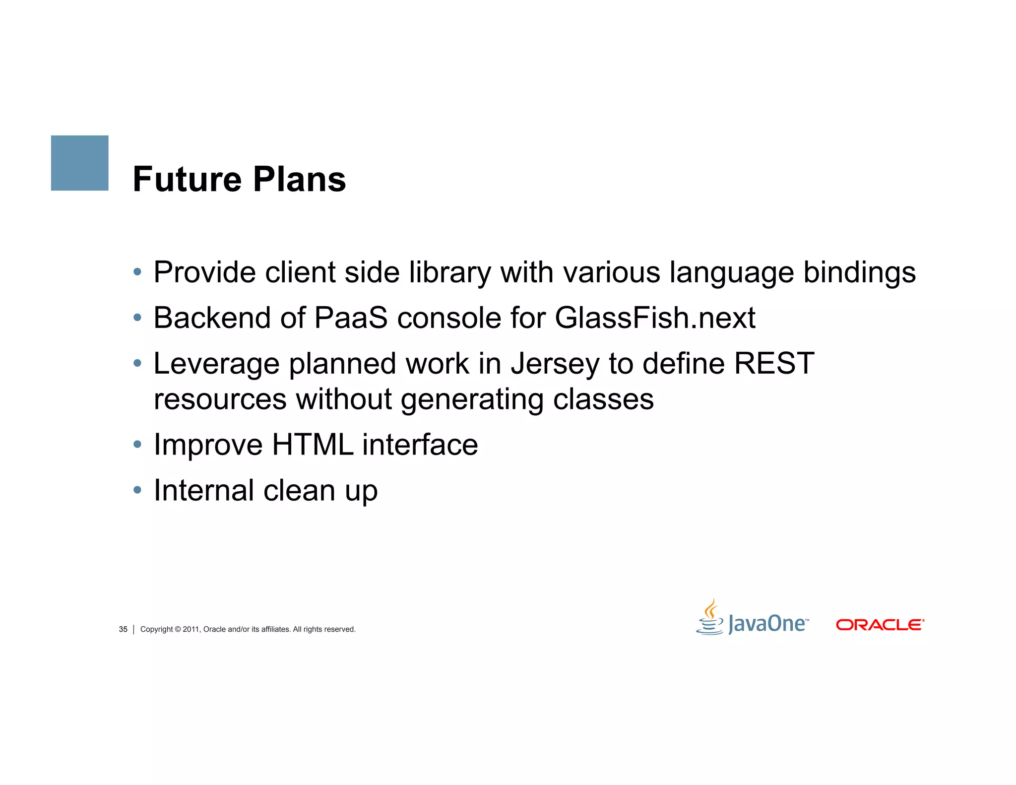 Future Plans

     •  Provide client side library with various language bindings
     •  Backend of PaaS console for GlassFish.next
     •  Leverage planned work in Jersey to define REST
        resources without generating classes
     •  Improve HTML interface
     •  Internal clean up



35   Copyright © 2011, Oracle and/or its affiliates. All rights reserved.
 