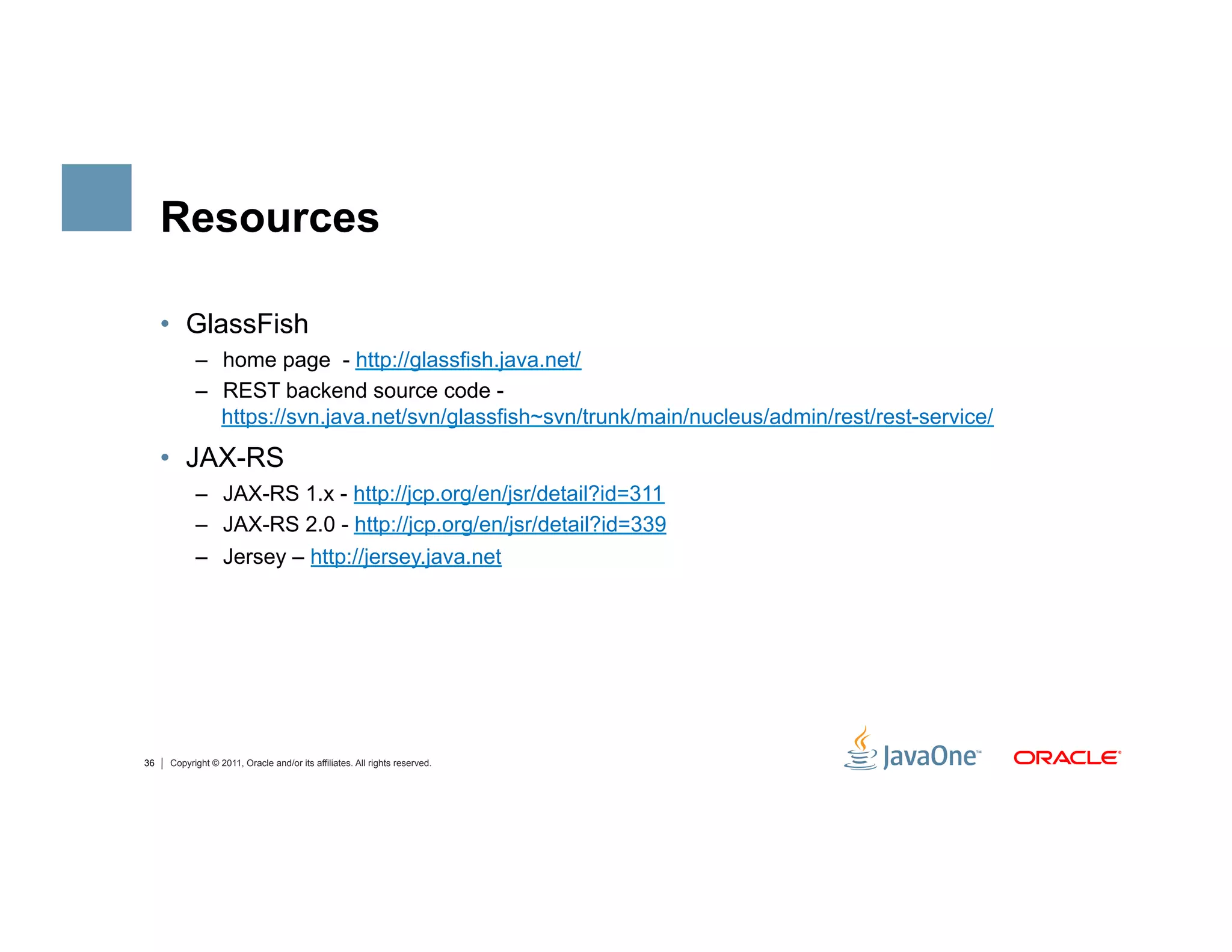 Resources

     •  GlassFish
           –  home page - http://glassfish.java.net/
           –  REST backend source code -
              https://svn.java.net/svn/glassfish~svn/trunk/main/nucleus/admin/rest/rest-service/
     •  JAX-RS
           –  JAX-RS 1.x - http://jcp.org/en/jsr/detail?id=311
           –  JAX-RS 2.0 - http://jcp.org/en/jsr/detail?id=339
           –  Jersey – http://jersey.java.net




36   Copyright © 2011, Oracle and/or its affiliates. All rights reserved.
 