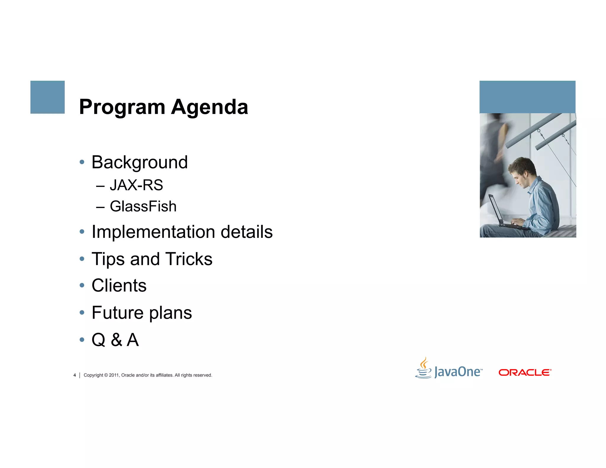Program Agenda

    •  Background
          –  JAX-RS
          –  GlassFish
    •  Implementation details
    •  Tips and Tricks
    •  Clients
    •  Future plans
    •  Q & A
4   Copyright © 2011, Oracle and/or its affiliates. All rights reserved.
 