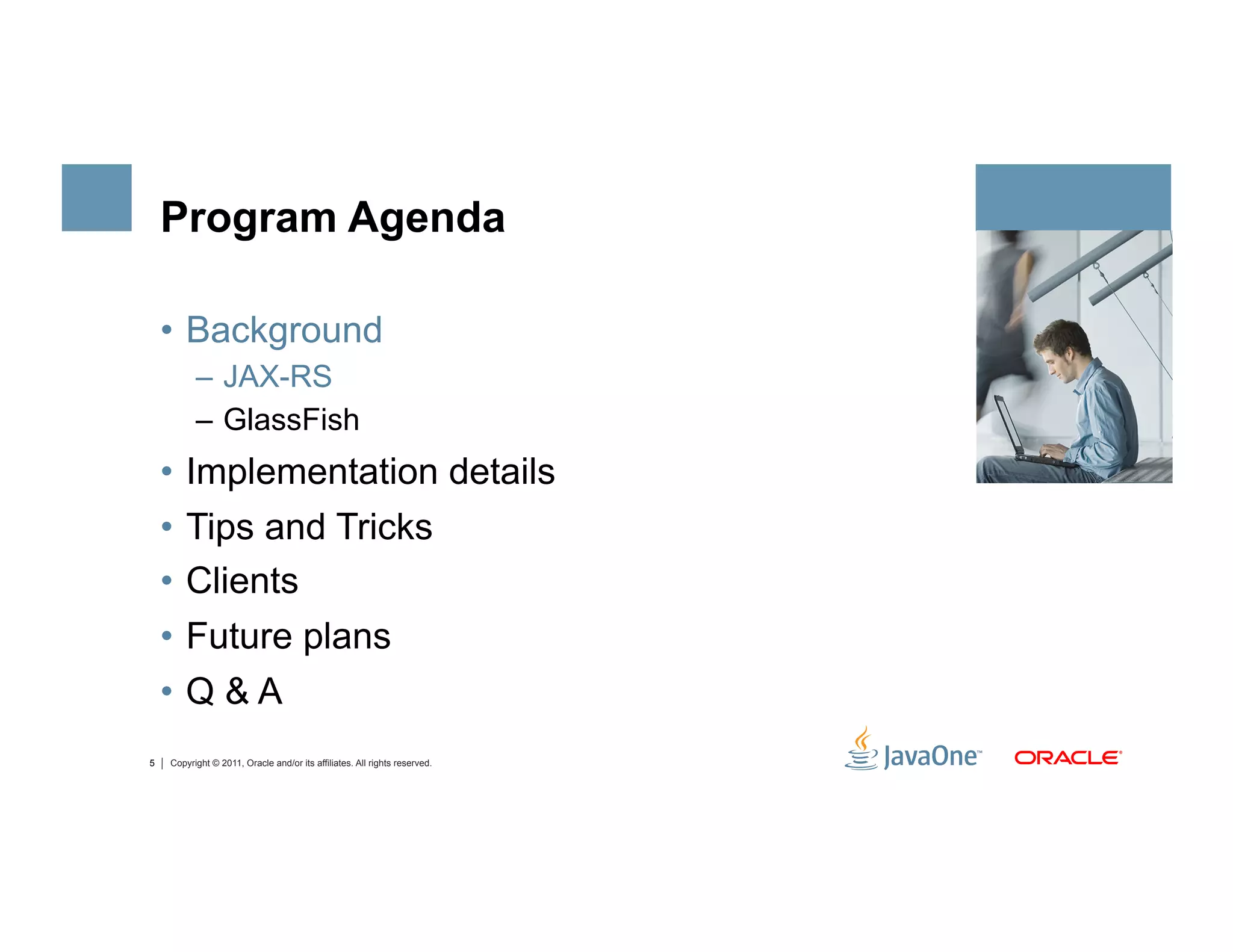 Program Agenda

    •  Background
          –  JAX-RS
          –  GlassFish
    •  Implementation details
    •  Tips and Tricks
    •  Clients
    •  Future plans
    •  Q & A
5   Copyright © 2011, Oracle and/or its affiliates. All rights reserved.
 
